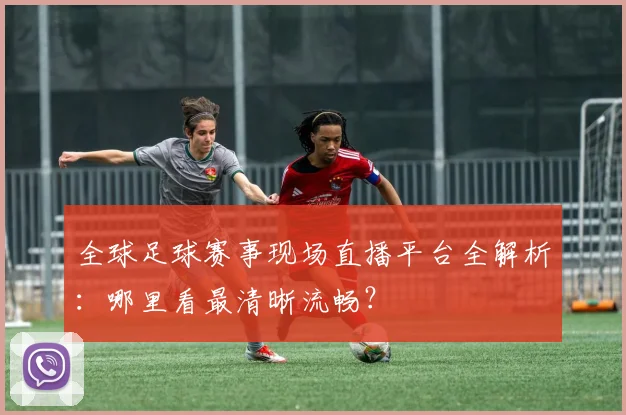 全球足球赛事现场直播平台全解析:哪里看最清晰流畅?