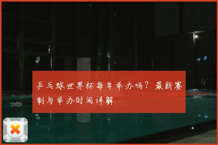 乒乓球世界杯每年举办吗?最新赛制与举办时间详解