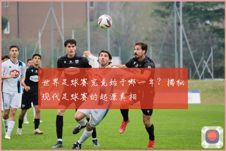 世界足球赛究竟始于哪一年?揭秘现代足球赛的起源真相