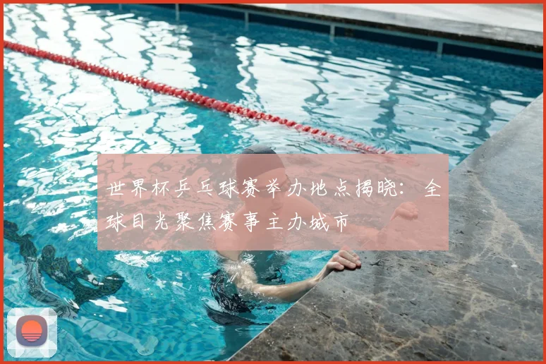 世界杯乒乓球赛举办地点揭晓：全球目光聚焦赛事主办城市