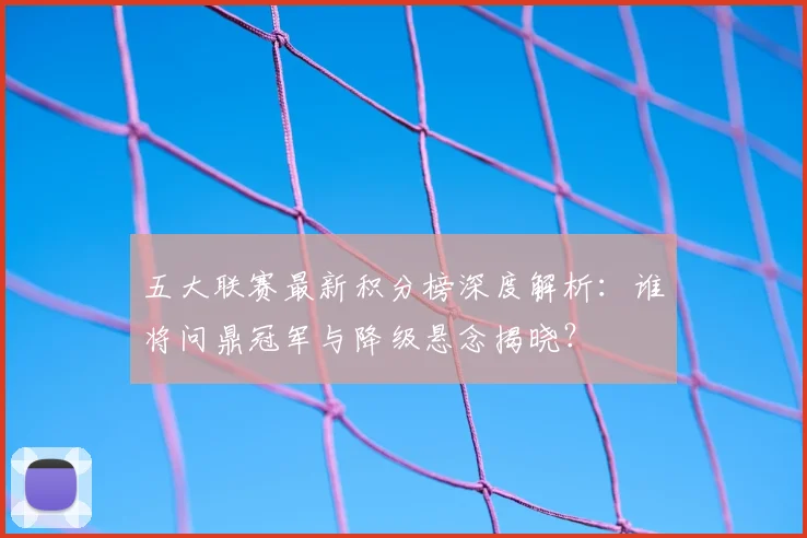 五大联赛最新积分榜深度解析:谁将问鼎冠军与降级悬念揭晓?