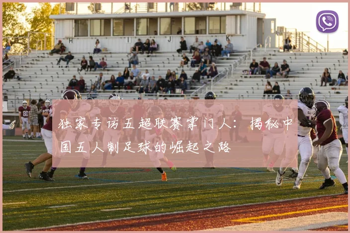 独家专访五超联赛掌门人：揭秘中国五人制足球的崛起之路