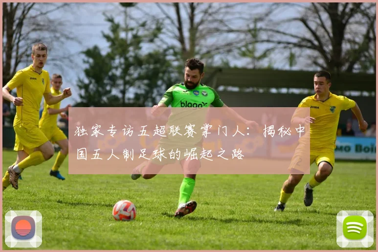 独家专访五超联赛掌门人：揭秘中国五人制足球的崛起之路