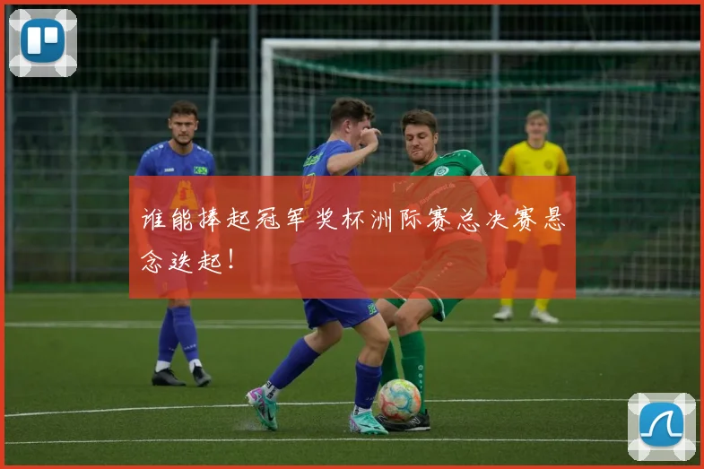 谁能捧起冠军奖杯洲际赛总决赛悬念迭起!