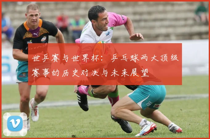 世乒赛与世界杯：乒乓球两大顶级赛事的历史对决与未来展望