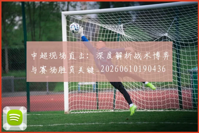 中超现场直击:深度解析战术博弈与赛场胜负关键_20260610190436