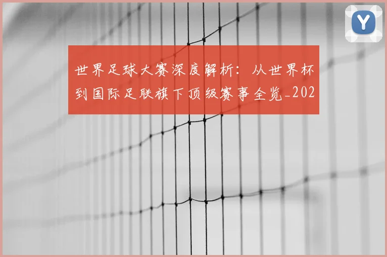 世界足球大赛深度解析：从世界杯到国际足联旗下顶级赛事全览_20260609201418