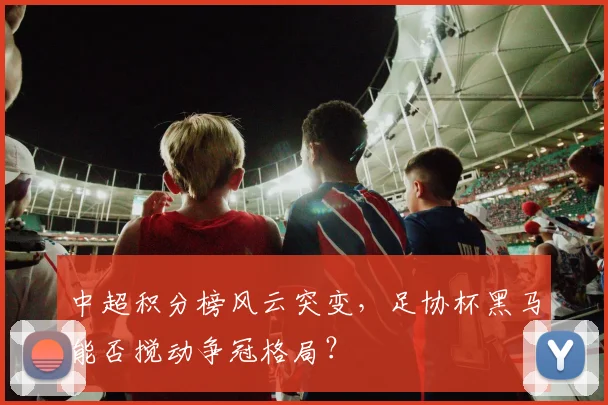 中超积分榜风云突变,足协杯黑马能否搅动争冠格局?