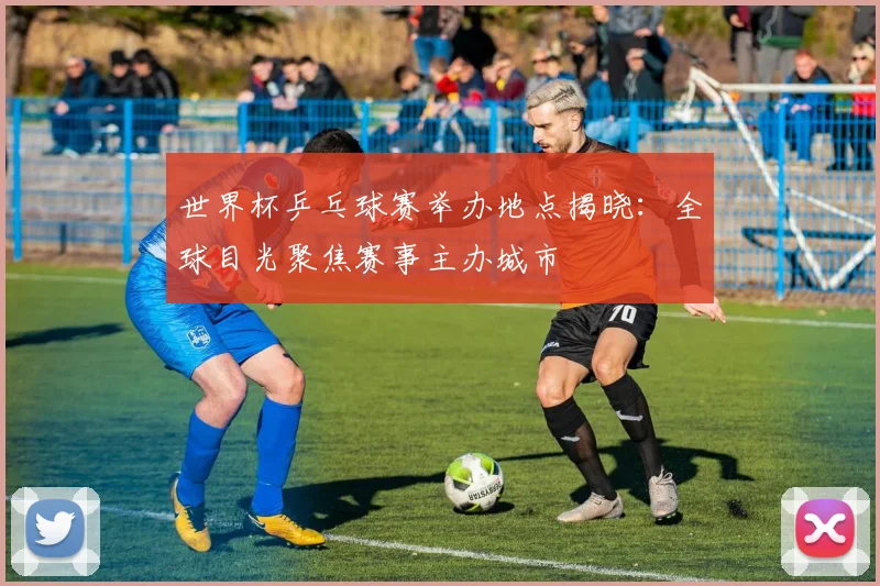 世界杯乒乓球赛举办地点揭晓：全球目光聚焦赛事主办城市