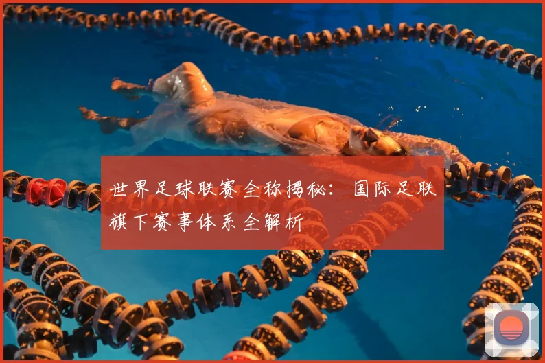 世界足球联赛全称揭秘：国际足联旗下赛事体系全解析