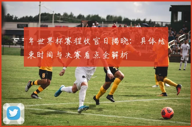 年世界杯赛程收官日揭晓:具体结束时间与决赛看点全解析