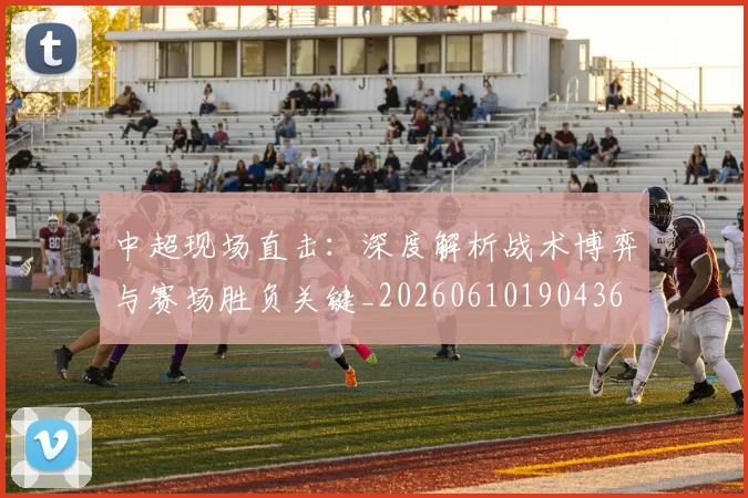 中超现场直击:深度解析战术博弈与赛场胜负关键_20260610190436